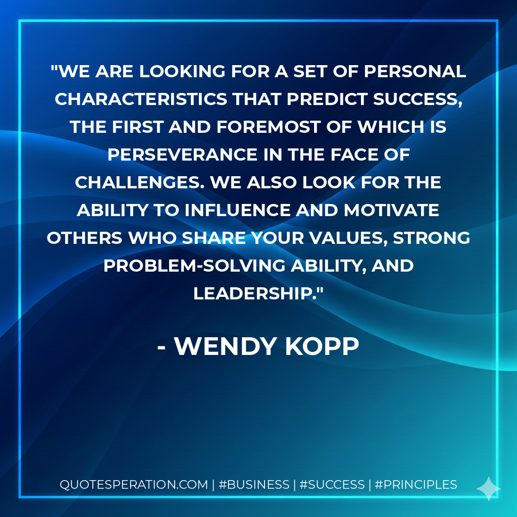 We are looking for a set of personal characteristics that predict success, the first and foremost of which is perseverance in the face of challenges. We also look for the ability to influence and motivate others who share your values, strong problem-solving ability, and leadership. - Wendy Kopp
