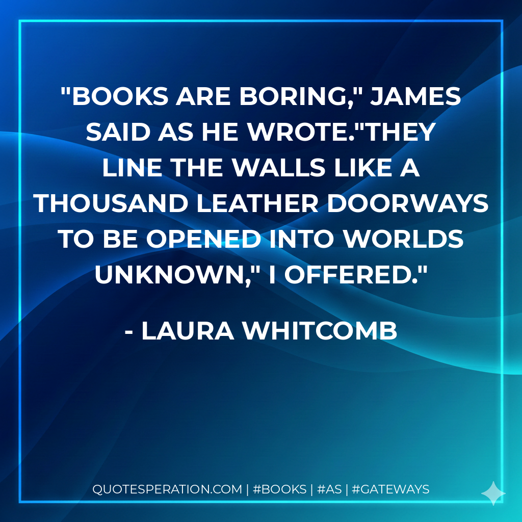 Books are boring," James said as he wrote."They line the walls like a thousand leather doorways to be opened into worlds unknown," I offered. - Laura Whitcomb