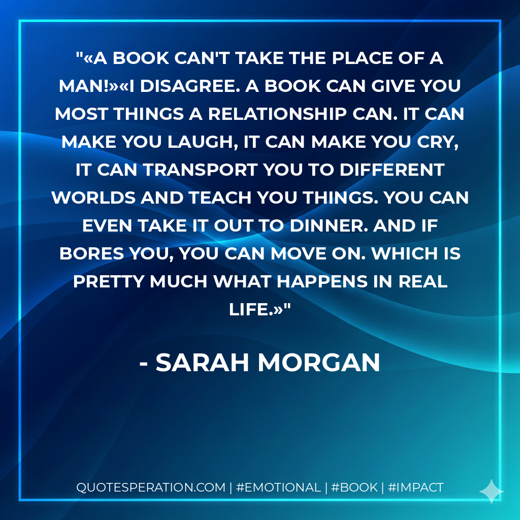 «A book can't take the place of a man!»«I disagree. A book can give you most things a relationship can. It can make you laugh, it can make you cry, it can transport you to different worlds and teach you things. You can even take it out to dinner. And if bores you, you can move on. Which is pretty much what happens in real life.» - Sarah Morgan