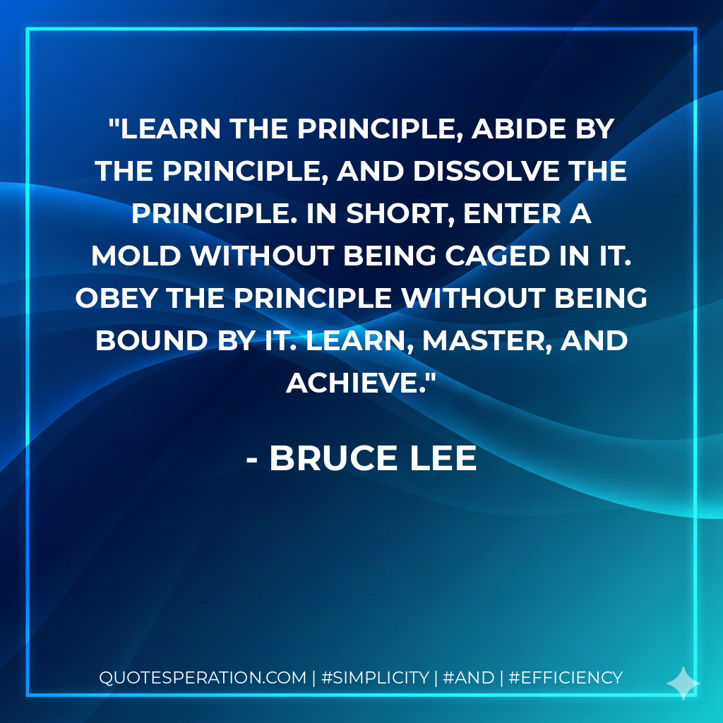 Learn the principle, abide by the principle, and dissolve the principle. In short, enter a mold without being caged in it. Obey the principle without being bound by it. Learn, master, and achieve. - Bruce Lee