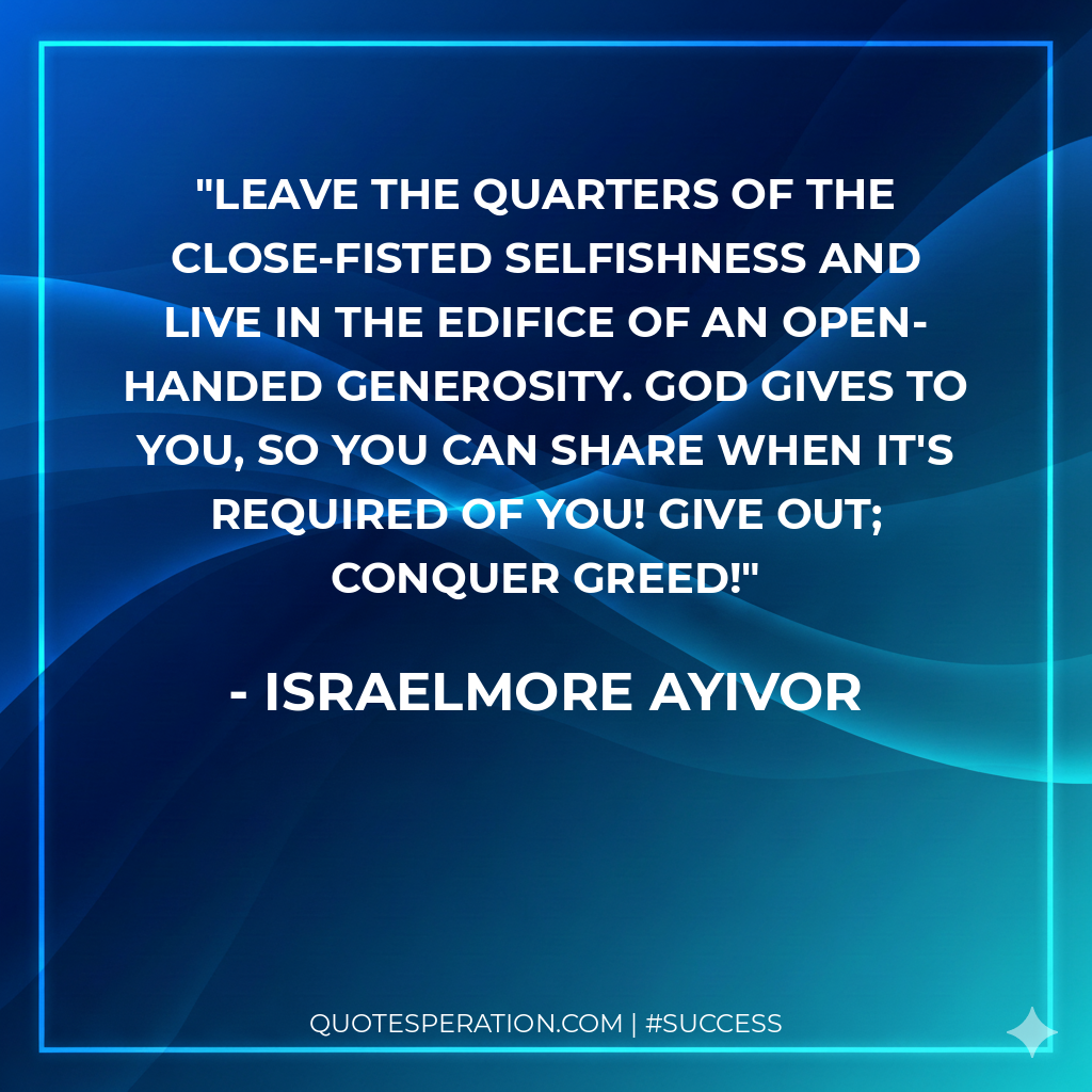 Leave the quarters of the close-fisted selfishness and live in the edifice of an open-handed generosity. God gives to you, so you can share when it's required of you! Give out; conquer greed!