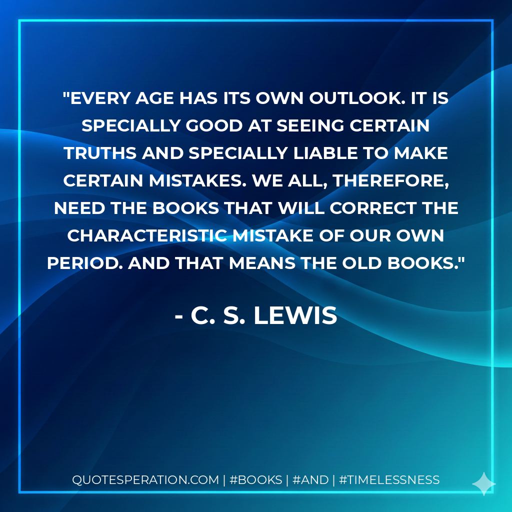 Every age has its own outlook. It is specially good at seeing certain truths and specially liable to make certain mistakes. We all, therefore, need the books that will correct the characteristic mistake of our own period. And that means the old books. - C. S. Lewis