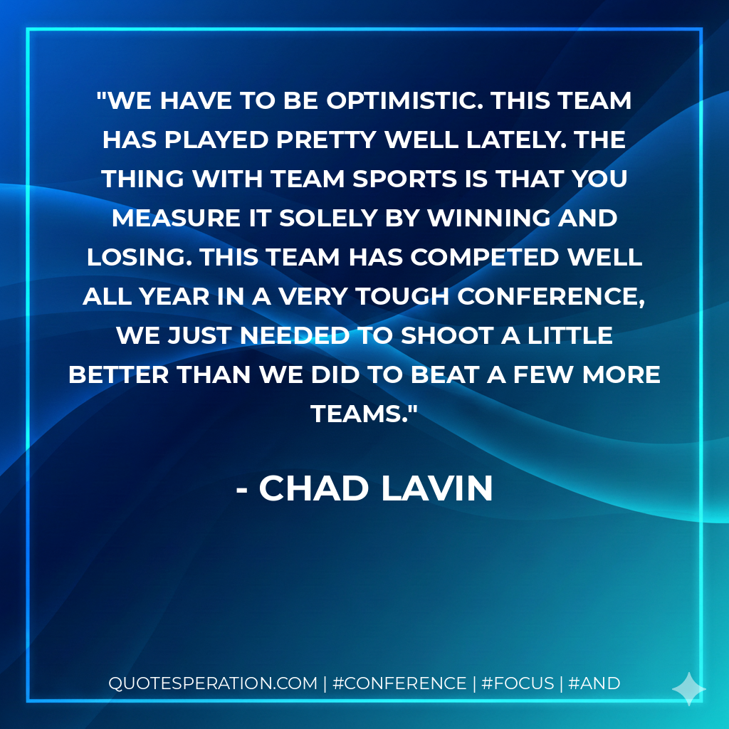 We have to be optimistic. This team has played pretty well lately. The thing with team sports is that you measure it solely by winning and losing. This team has competed well all year in a very tough conference, we just needed to shoot a little better than we did to beat a few more teams.
