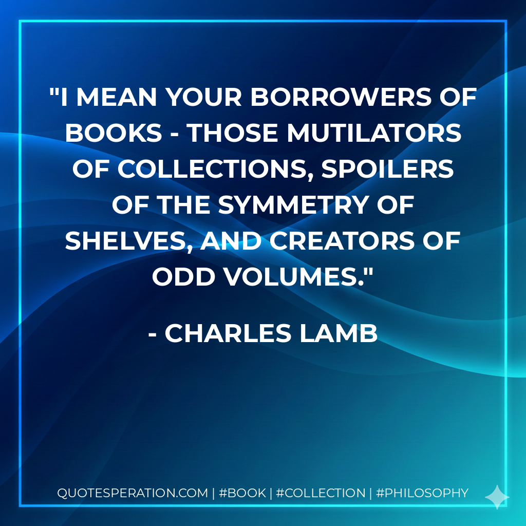 I mean your borrowers of books - those mutilators of collections, spoilers of the symmetry of shelves, and creators of odd volumes. - Charles Lamb