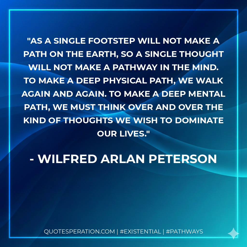 As a single footstep will not make a path on the earth, so a single thought will not make a pathway in the mind. To make a deep physical path, we walk again and again. To make a deep mental path, we must think over and over the kind of thoughts we wish to dominate our lives.