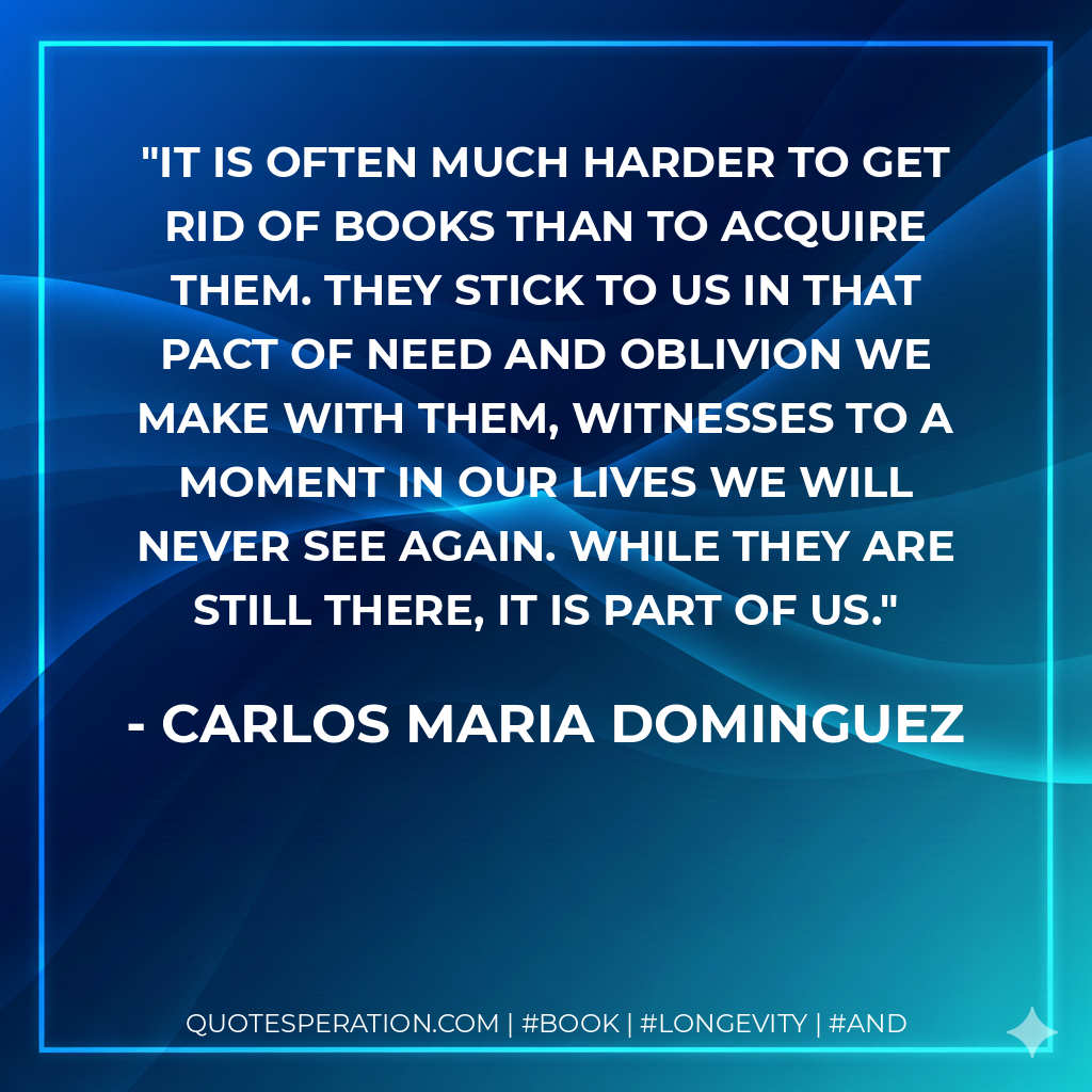 It is often much harder to get rid of books than to acquire them. They stick to us in that pact of need and oblivion we make with them, witnesses to a moment in our lives we will never see again. While they are still there, it is part of us. - Carlos Maria Dominguez