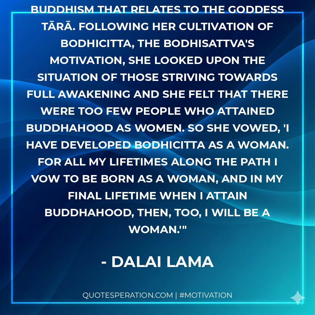 There is a true feminist movement in Buddhism that relates to the goddess Tārā. Following her cultivation of bodhicitta, the bodhisattva's motivation, she looked upon the situation of those striving towards full awakening and she felt that there were too few people who attained Buddhahood as women. So she vowed, 'I have developed bodhicitta as a woman. For all my lifetimes along the path I vow to be born as a woman, and in my final lifetime when I attain Buddhahood, then, too, I will be a woman.'