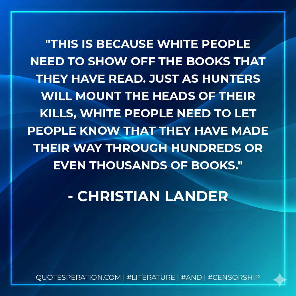 This is because white people need to show off the books that they have read. Just as hunters will mount the heads of their kills, white people need to let people know that they have made their way through hundreds or even thousands of books. - Christian Lander