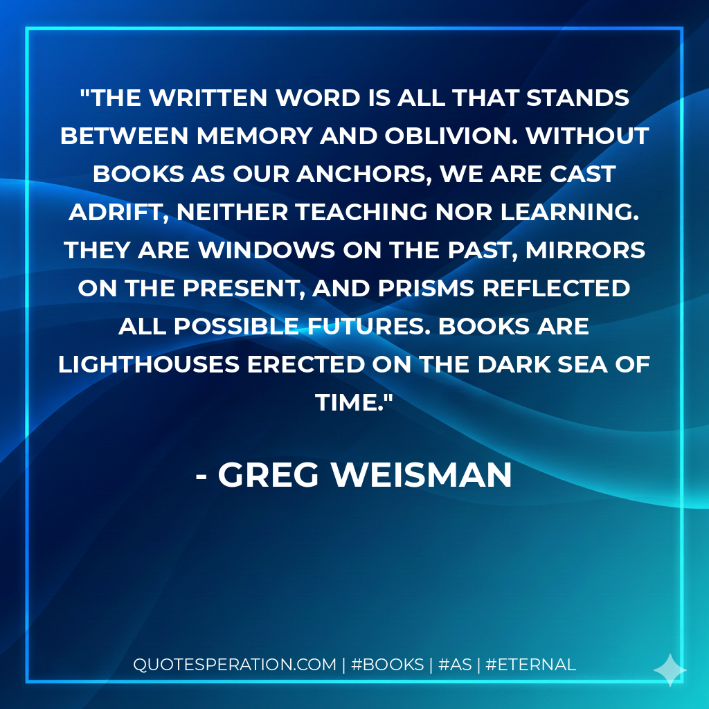 The written word is all that stands between memory and oblivion. Without books as our anchors, we are cast adrift, neither teaching nor learning. They are windows on the past, mirrors on the present, and prisms reflected all possible futures. Books are lighthouses erected on the dark sea of time. - Greg Weisman