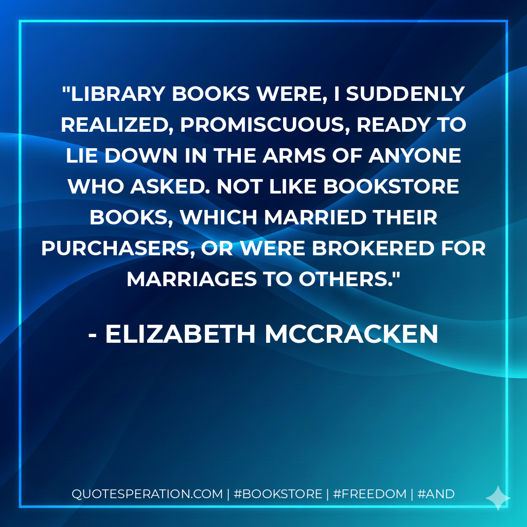Library books were, I suddenly realized, promiscuous, ready to lie down in the arms of anyone who asked. Not like bookstore books, which married their purchasers, or were brokered for marriages to others. - Elizabeth McCracken
