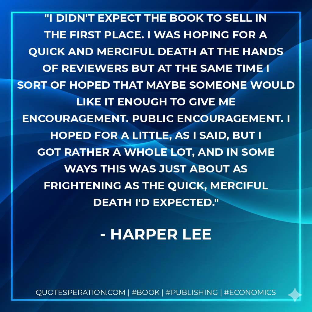 I didn't expect the book to sell in the first place. I was hoping for a quick and merciful death at the hands of reviewers but at the same time I sort of hoped that maybe someone would like it enough to give me encouragement. Public encouragement. I hoped for a little, as I said, but I got rather a whole lot, and in some ways this was just about as frightening as the quick, merciful death I'd expected. - Harper Lee