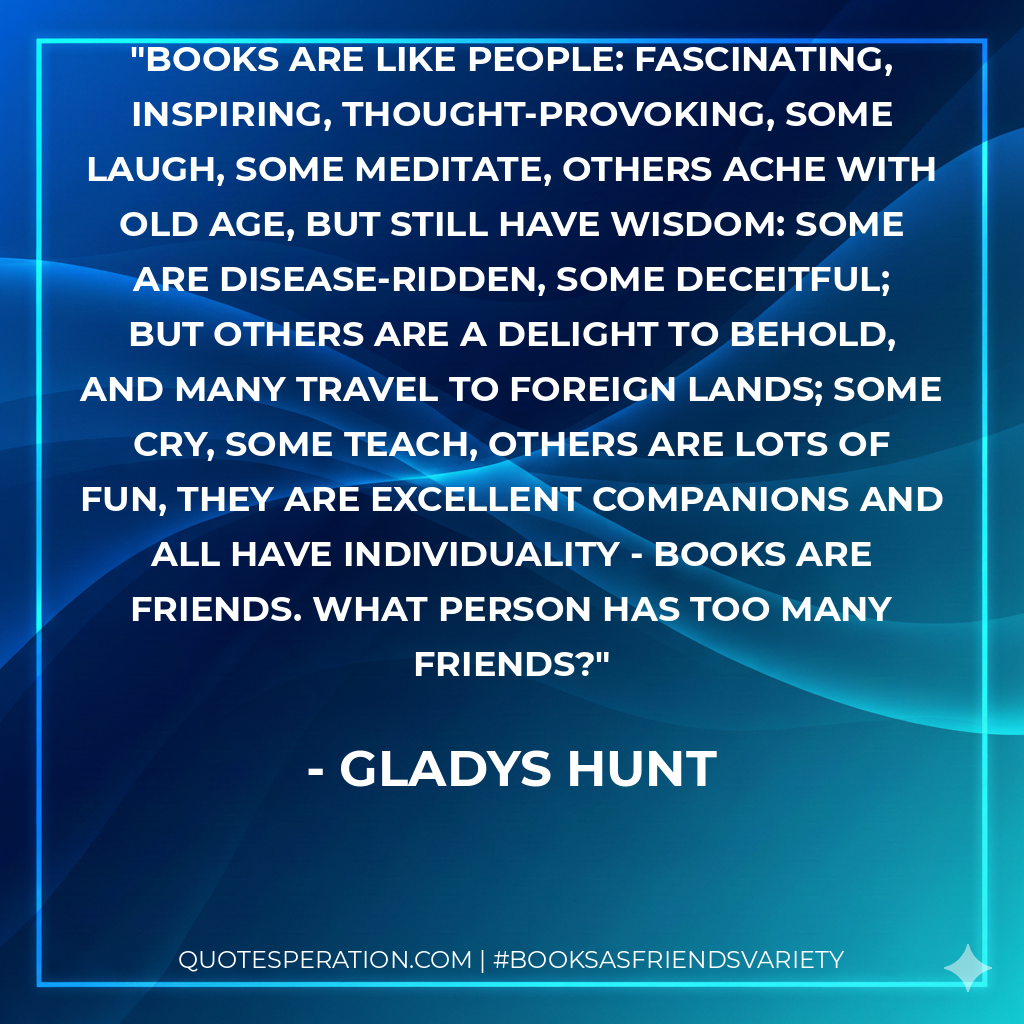 Books are like people: fascinating, inspiring, thought-provoking, some laugh, some meditate, others ache with old age, but still have wisdom: some are disease-ridden, some deceitful; but others are a delight to behold, and many travel to foreign lands; some cry, some teach, others are lots of fun, they are excellent companions and all have individuality - Books are friends. What person has too many friends? - Gladys Hunt