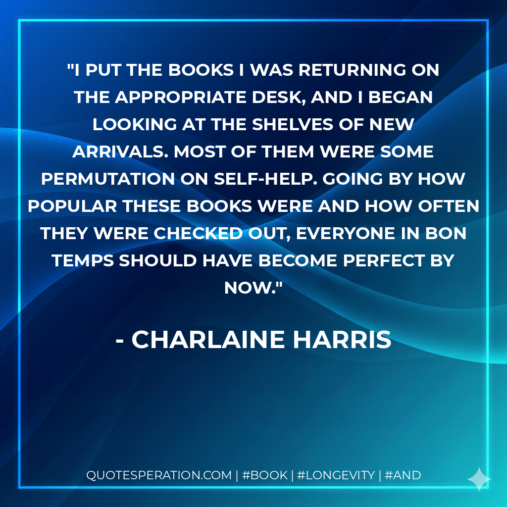 I put the books I was returning on the appropriate desk, and I began looking at the shelves of new arrivals. Most of them were some permutation on self-help. Going by how popular these books were and how often they were checked out, everyone in Bon Temps should have become perfect by now. - Charlaine Harris