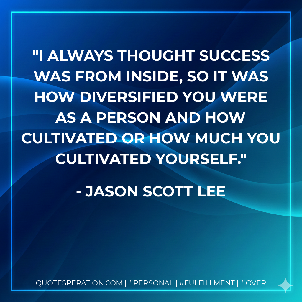 I always thought success was from inside, so it was how diversified you were as a person and how cultivated or how much you cultivated yourself. - Jason Scott Lee
