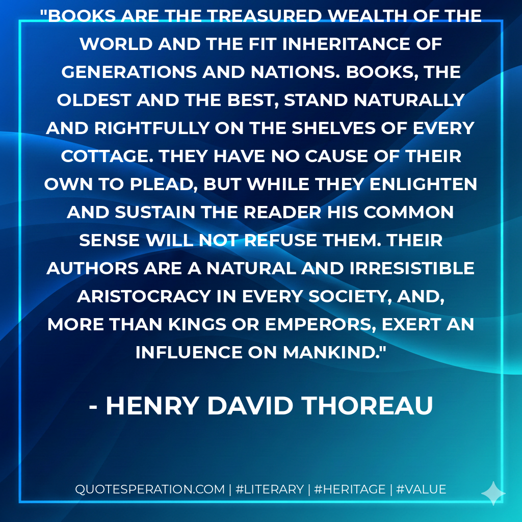 Books are the treasured wealth of the world and the fit inheritance of generations and nations. Books, the oldest and the best, stand naturally and rightfully on the shelves of every cottage. They have no cause of their own to plead, but while they enlighten and sustain the reader his common sense will not refuse them. Their authors are a natural and irresistible aristocracy in every society, and, more than kings or emperors, exert an influence on mankind. - Henry David Thoreau