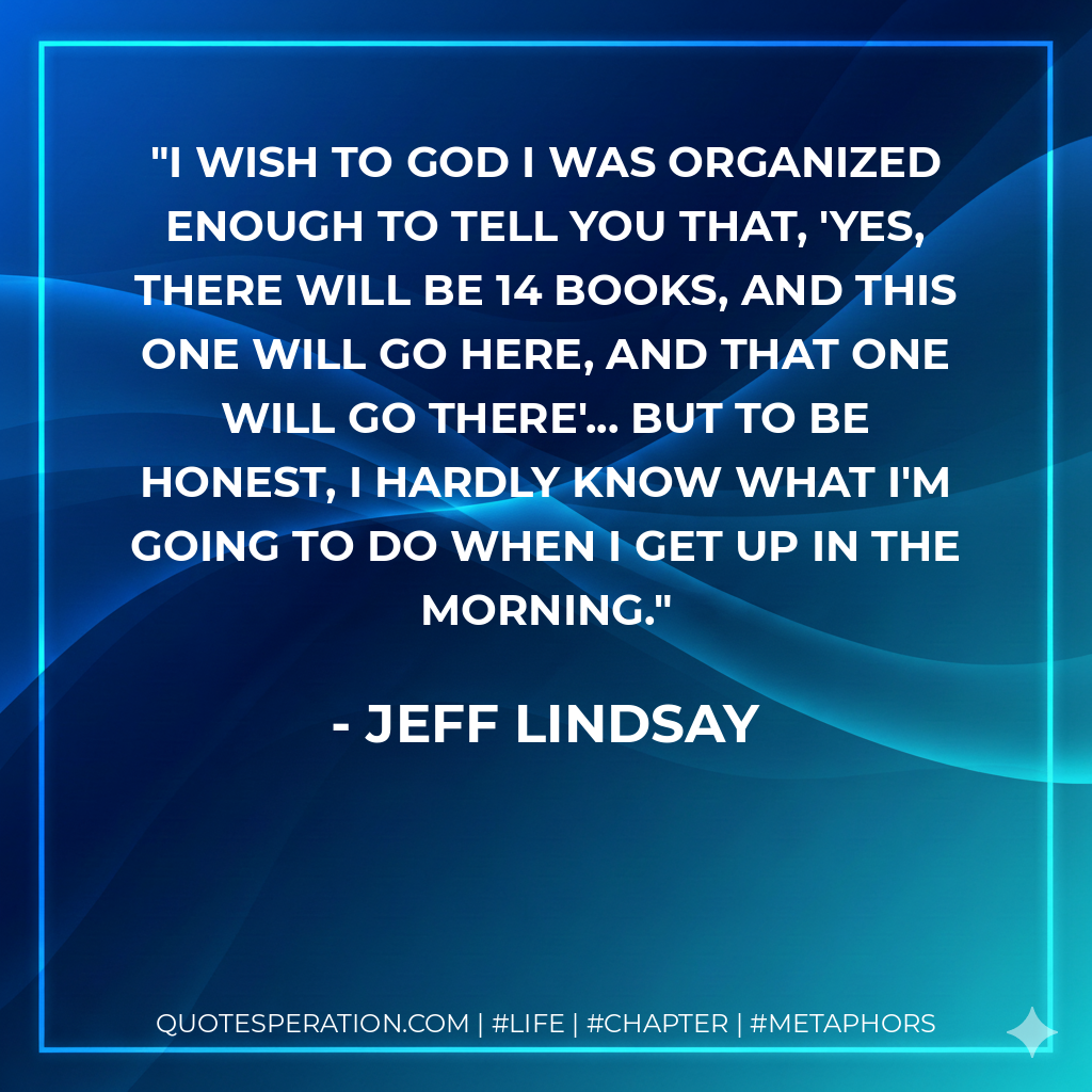 I wish to God I was organized enough to tell you that, 'Yes, there will be 14 books, and this one will go here, and that one will go there'... but to be honest, I hardly know what I'm going to do when I get up in the morning. - Jeff Lindsay