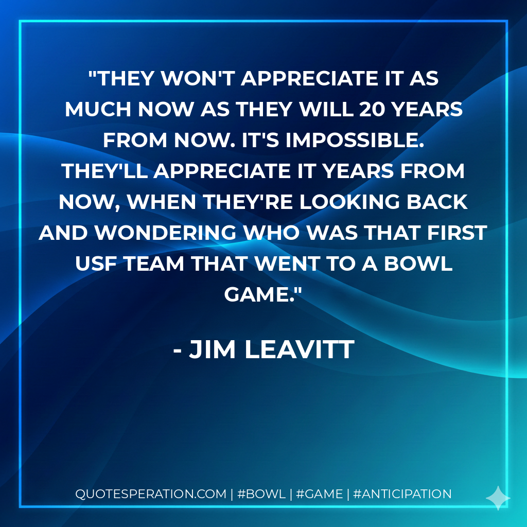 They won't appreciate it as much now as they will 20 years from now. It's impossible. They'll appreciate it years from now, when they're looking back and wondering who was that first USF team that went to a bowl game.