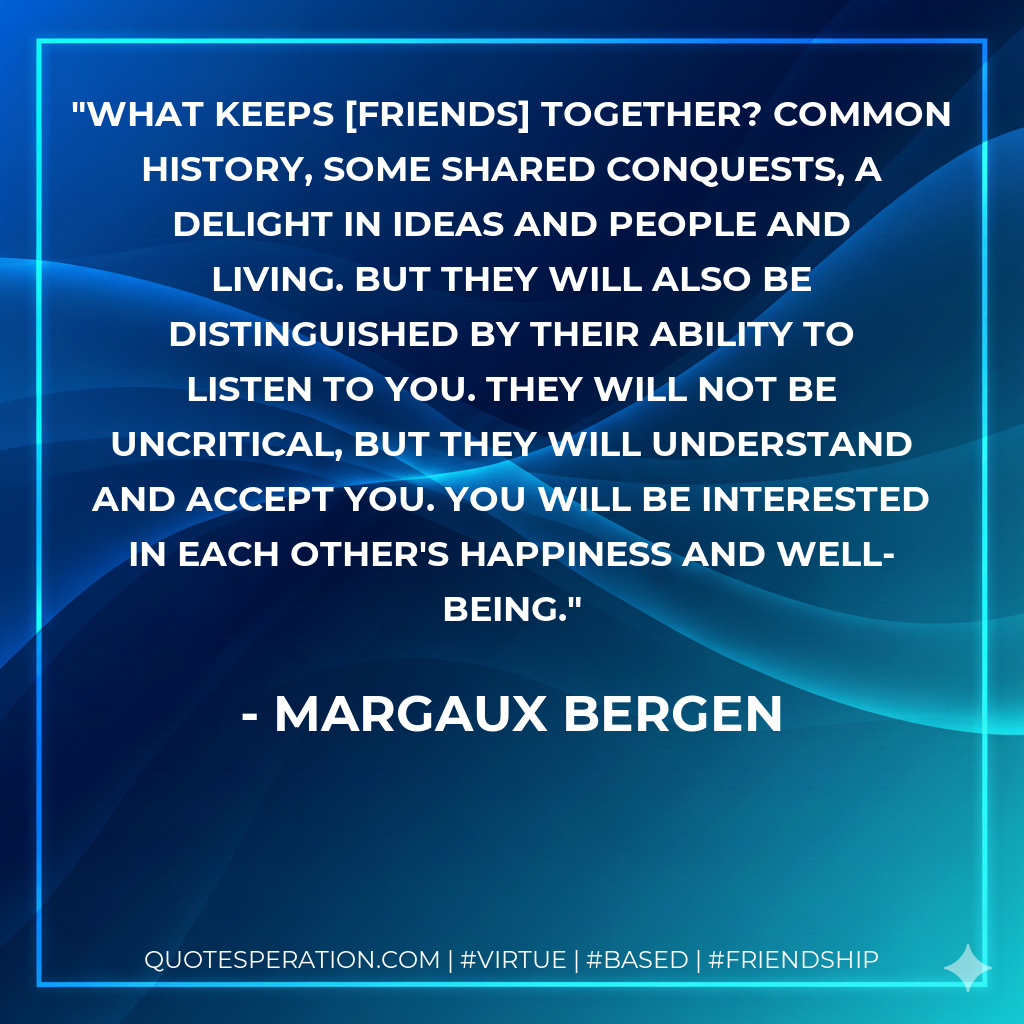 What keeps [friends] together? Common history, some shared conquests, a delight in ideas and people and living. But they will also be distinguished by their ability to listen to you. They will not be uncritical, but they will understand and accept you. You will be interested in each other's happiness and well-being.