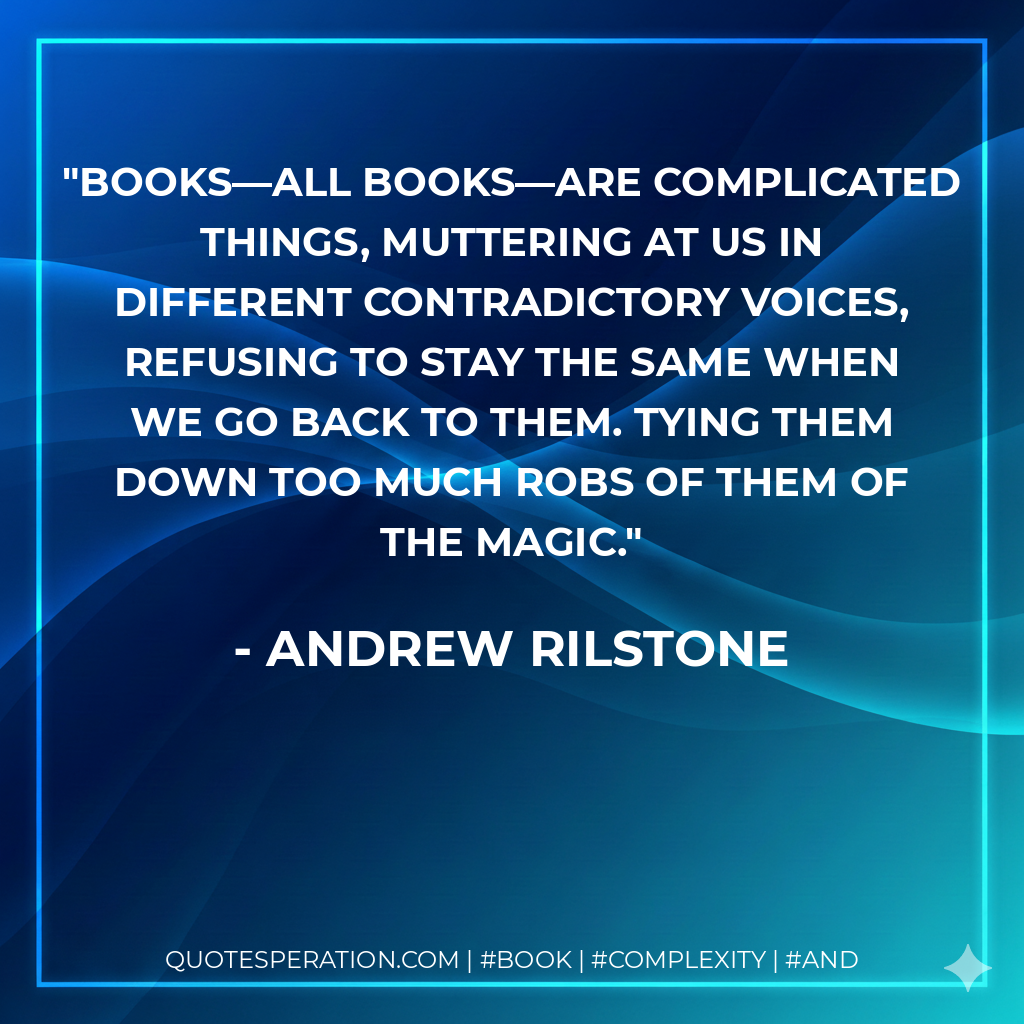Books—all books—are complicated things, muttering at us in different contradictory voices, refusing to stay the same when we go back to them. Tying them down too much robs of them of the magic.