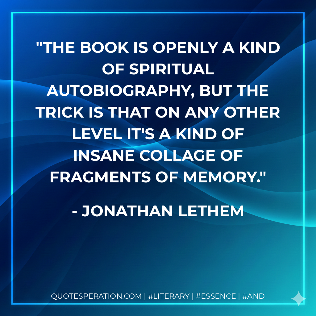 The book is openly a kind of spiritual autobiography, but the trick is that on any other level it's a kind of insane collage of fragments of memory. - Jonathan Lethem