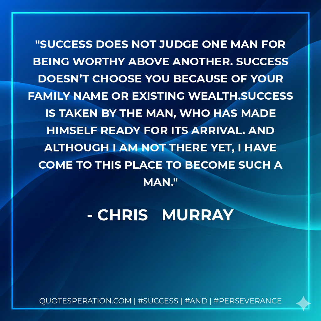 Success does not judge one man for being worthy above another. Success doesn’t choose you because of your family name or existing wealth.Success is taken by the man, who has made himself ready for its arrival. And although I am not there yet, I have come to this place to become such a man. - Chris Murray