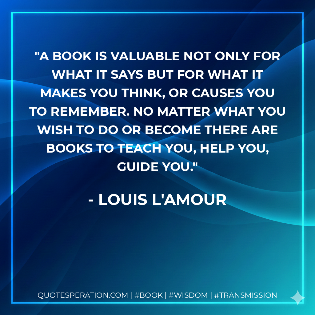 A book is valuable not only for what it says but for what it makes you think, or causes you to remember. No matter what you wish to do or become there are books to teach you, help you, guide you. - Louis L'Amour