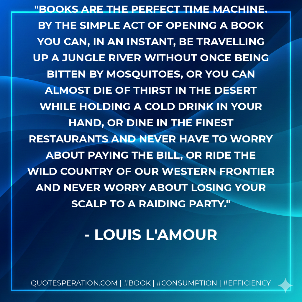 Books are the perfect Time Machine. By the simple act of opening a book you can, in an instant, be travelling up a jungle river without once being bitten by mosquitoes, or you can almost die of thirst in the desert while holding a cold drink in your hand, or dine in the finest restaurants and never have to worry about paying the bill, or ride the wild country of our western frontier and never worry about losing your scalp to a raiding party. - Louis L'Amour