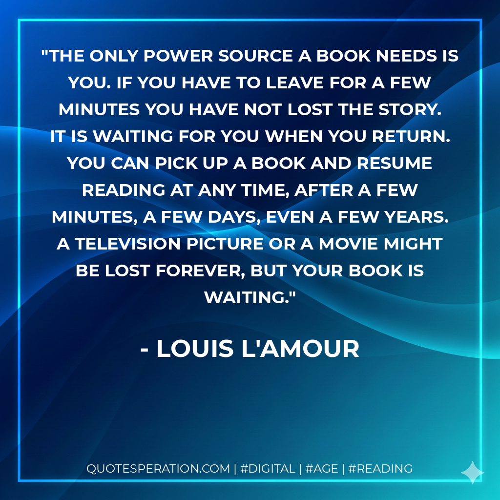 The only power source a book needs is you. If you have to leave for a few minutes you have not lost the story. It is waiting for you when you return. You can pick up a book and resume reading at any time, after a few minutes, a few days, even a few years. A television picture or a movie might be lost forever, but your book is waiting. - Louis L'Amour