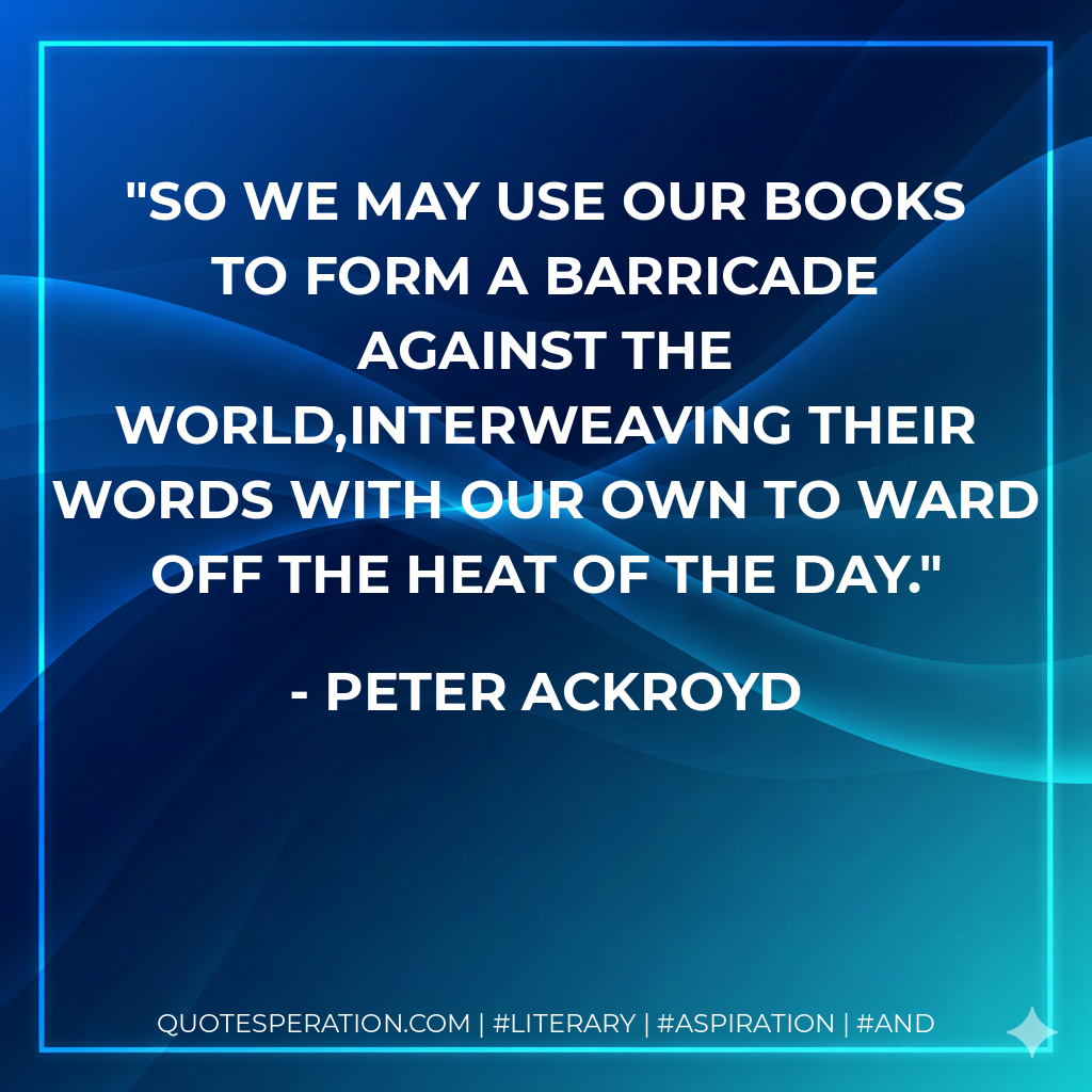 So we may use our books to form a barricade against the world,interweaving their words with our own to ward off the heat of the day. - Peter Ackroyd