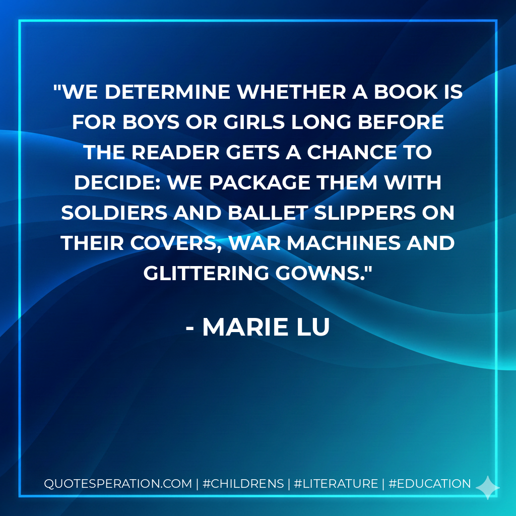 We determine whether a book is for boys or girls long before the reader gets a chance to decide: we package them with soldiers and ballet slippers on their covers, war machines and glittering gowns. - Marie Lu