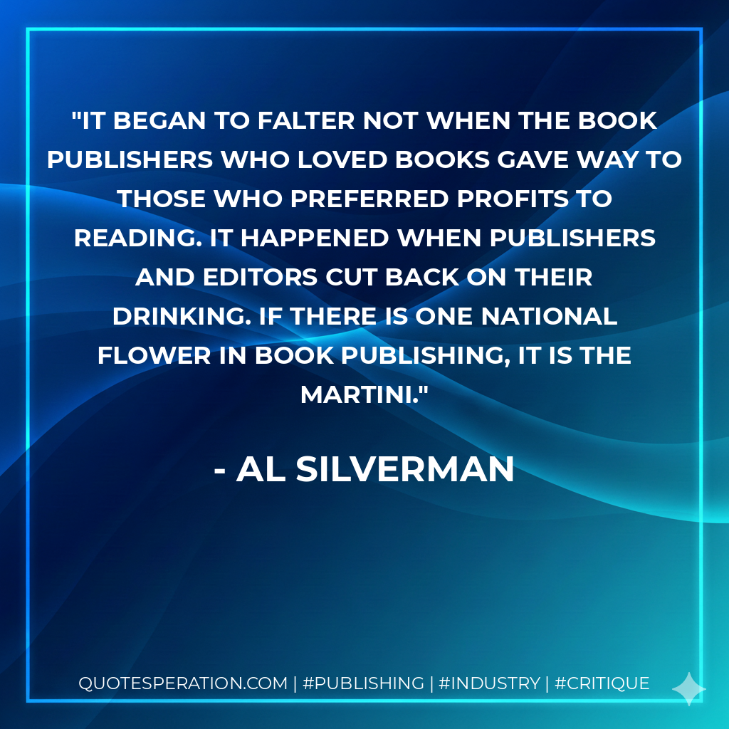 It began to falter not when the book publishers who loved books gave way to those who preferred profits to reading. It happened when publishers and editors cut back on their drinking. If there is one national flower in book publishing, it is the martini. - Al Silverman