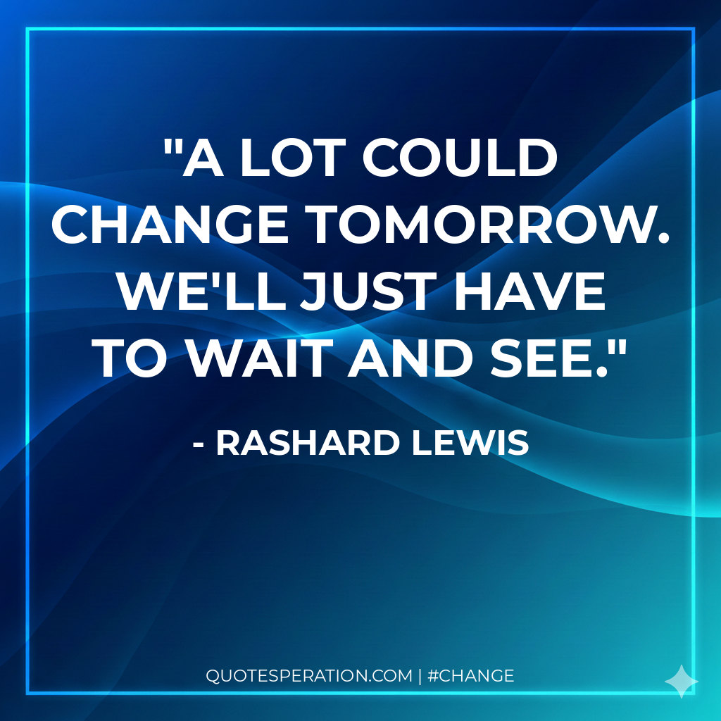 A lot could change tomorrow. We'll just have to wait and see.