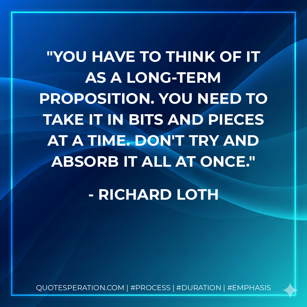 You have to think of it as a long-term proposition. You need to take it in bits and pieces at a time. Don't try and absorb it all at once.