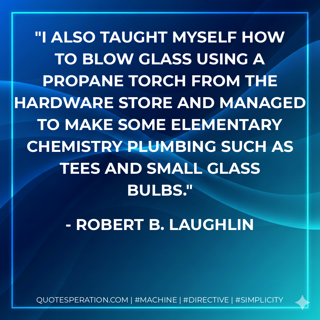 I also taught myself how to blow glass using a propane torch from the hardware store and managed to make some elementary chemistry plumbing such as tees and small glass bulbs. - Robert B. Laughlin