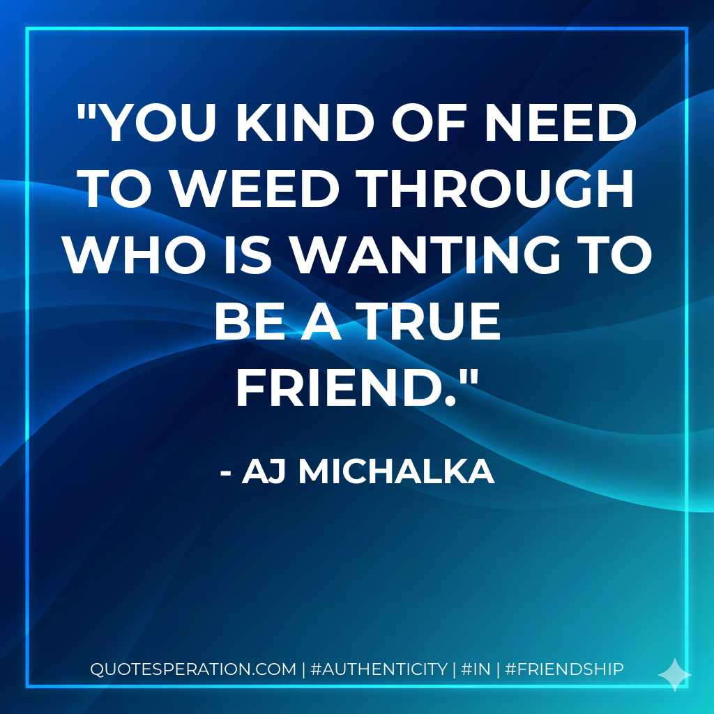You kind of need to weed through who is wanting to be a true friend.