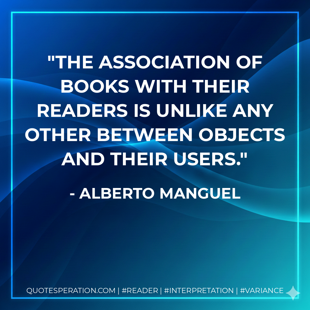 The association of books with their readers is unlike any other between objects and their users. - Alberto Manguel