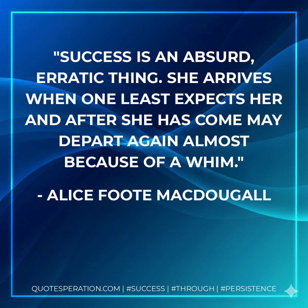Success is an absurd, erratic thing. She arrives when one least expects her and after she has come may depart again almost because of a whim. - Alice Foote MacDougall