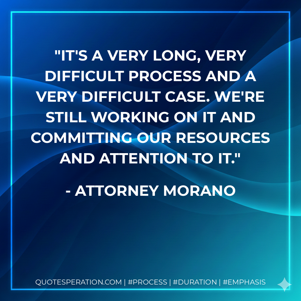 It's a very long, very difficult process and a very difficult case. We're still working on it and committing our resources and attention to it. - Attorney Morano