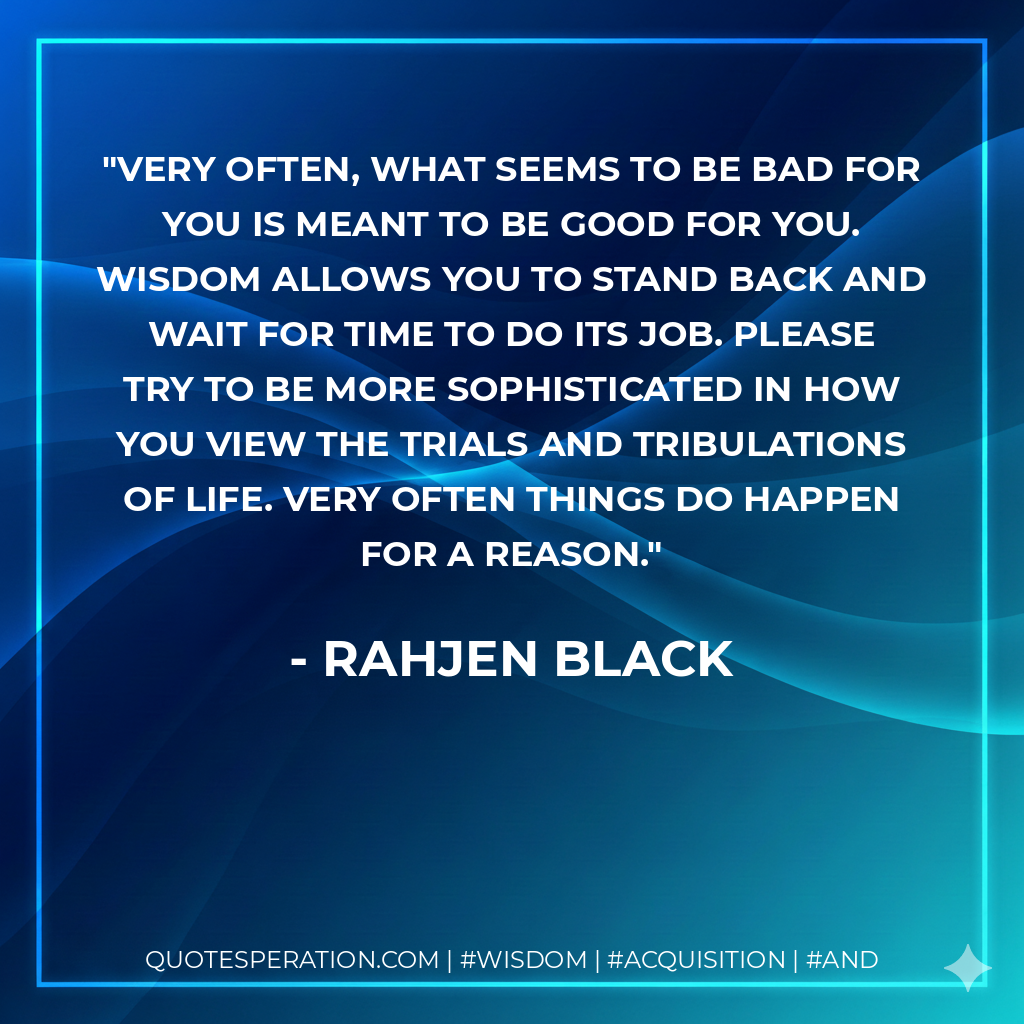 Very often, what seems to be bad for you is meant to be good for you. Wisdom allows you to stand back and wait for time to do its job. Please try to be more sophisticated in how you view the trials and tribulations of life. Very often things do happen for a reason.