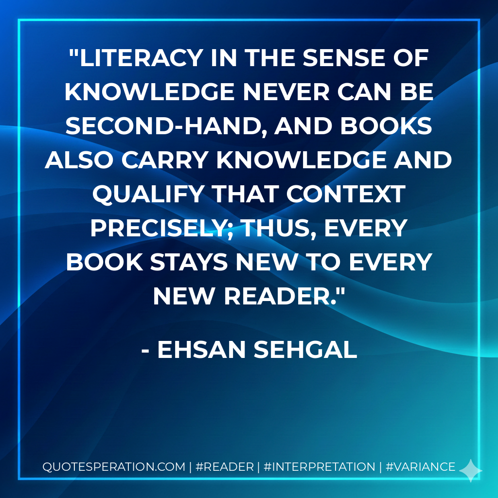 Literacy in the sense of knowledge never can be second-hand, and books also carry knowledge and qualify that context precisely; thus, every book stays new to every new reader. - Ehsan Sehgal
