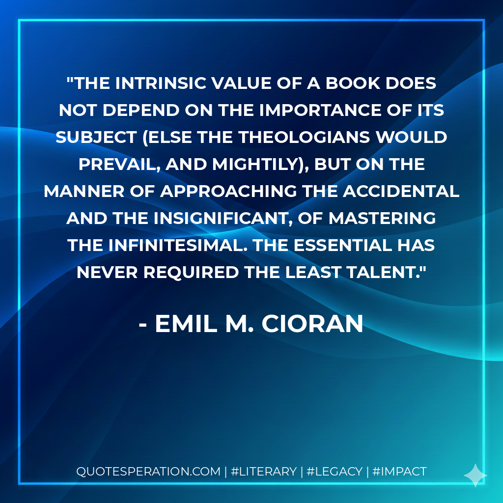 The intrinsic value of a book does not depend on the importance of its subject (else the theologians would prevail, and mightily), but on the manner of approaching the accidental and the insignificant, of mastering the infinitesimal. The essential has never required the least talent. - Emil M. Cioran