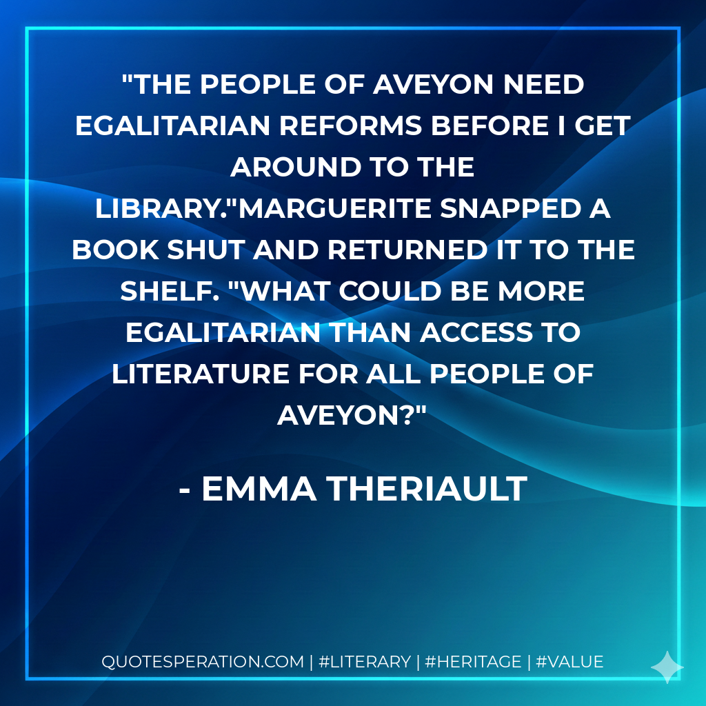 The people of Aveyon need egalitarian reforms before I get around to the library."Marguerite snapped a book shut and returned it to the shelf. "What could be more egalitarian than access to literature for all people of Aveyon? - Emma Theriault