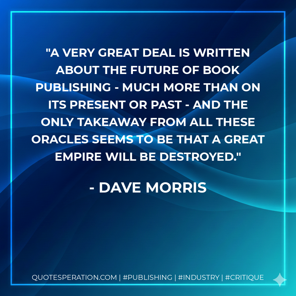 A very great deal is written about the future of book publishing - much more than on its present or past - and the only takeaway from all these oracles seems to be that a great empire will be destroyed. - Dave Morris