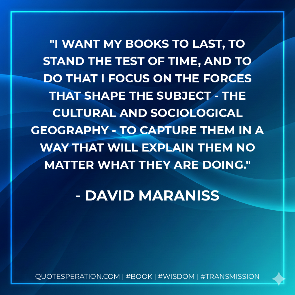I want my books to last, to stand the test of time, and to do that I focus on the forces that shape the subject - the cultural and sociological geography - to capture them in a way that will explain them no matter what they are doing. - David Maraniss