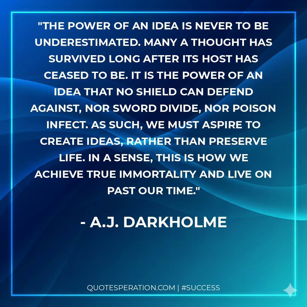 The power of an idea is never to be underestimated. Many a thought has survived long after its host has ceased to be. It is the power of an idea that no shield can defend against, nor sword divide, nor poison infect. As such, we must aspire to create ideas, rather than preserve life. In a sense, this is how we achieve true immortality and live on past our time.