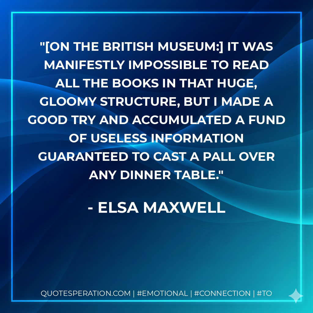 [On the British Museum:] It was manifestly impossible to read all the books in that huge, gloomy structure, but I made a good try and accumulated a fund of useless information guaranteed to cast a pall over any dinner table. - Elsa Maxwell
