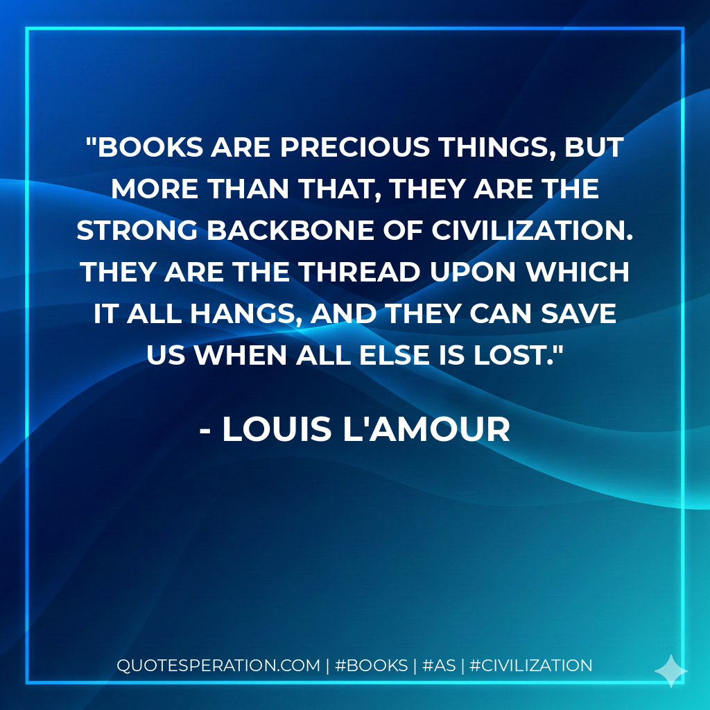 Books are precious things, but more than that, they are the strong backbone of civilization. They are the thread upon which it all hangs, and they can save us when all else is lost. - Louis L'Amour