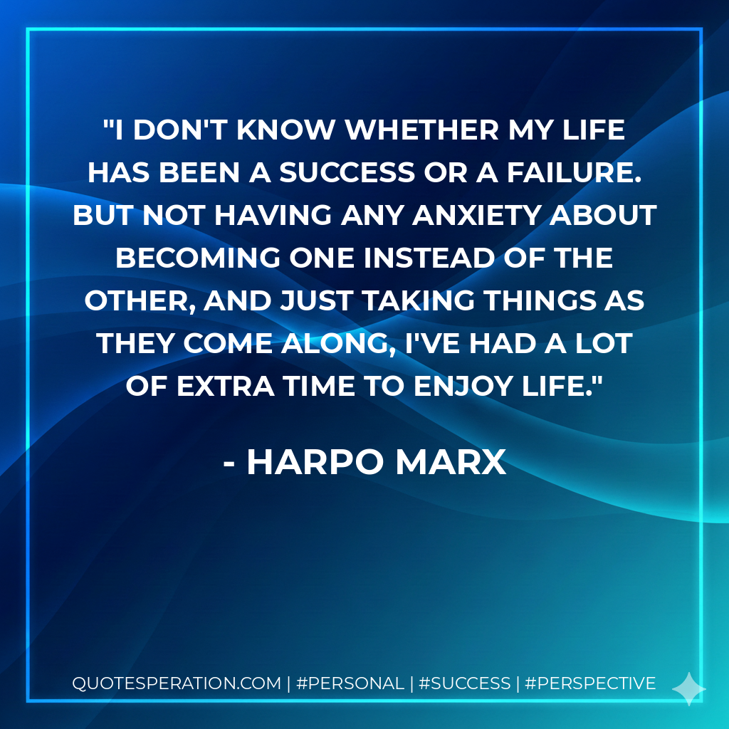 I don't know whether my life has been a success or a failure. But not having any anxiety about becoming one instead of the other, and just taking things as they come along, I've had a lot of extra time to enjoy life. - Harpo Marx