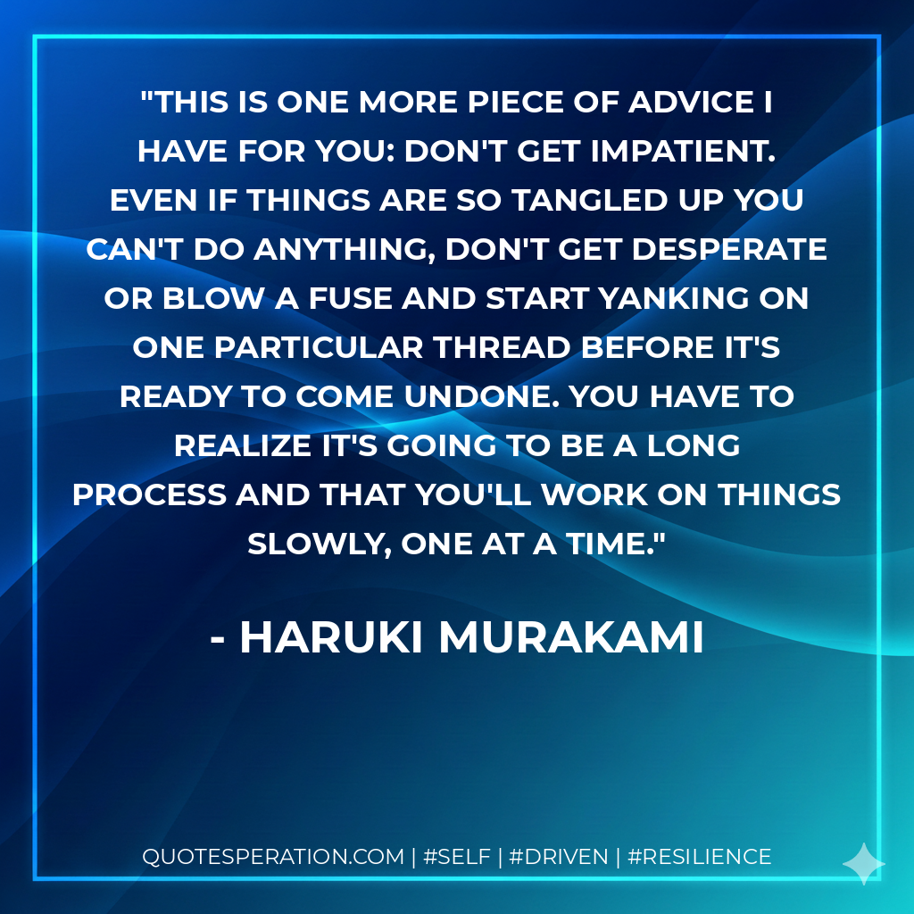 This is one more piece of advice I have for you: don't get impatient. Even if things are so tangled up you can't do anything, don't get desperate or blow a fuse and start yanking on one particular thread before it's ready to come undone. You have to realize it's going to be a long process and that you'll work on things slowly, one at a time. - Haruki Murakami