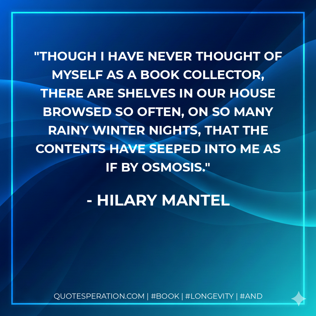 Though I have never thought of myself as a book collector, there are shelves in our house browsed so often, on so many rainy winter nights, that the contents have seeped into me as if by osmosis. - Hilary Mantel